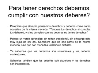Para tener derechos debemos
cumplir con nuestros deberes?
• Pareciera que siempre pensamos derechos y deberes como caras
opuestas de la misma moneda. “Tendras tus derechos si cumples
tus deberes, y si no cumples con tus deberes no tienes derechos.”
• Parece un verso aprendido, un refrán tradicional, sin embargo esta
muy lejos de ser así. Considero que no son caras de la misma
moneda, sino que son monedas totalmente distintas.
• Ya sabemos que los derechos son universales y los deberes
contextuales.
• Sabemos también que los deberes son acuerdos y los derechos
son inalienables.
 
