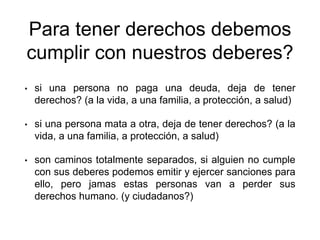 Para tener derechos debemos
cumplir con nuestros deberes?
• si una persona no paga una deuda, deja de tener
derechos? (a la vida, a una familia, a protección, a salud)
• si una persona mata a otra, deja de tener derechos? (a la
vida, a una familia, a protección, a salud)
• son caminos totalmente separados, si alguien no cumple
con sus deberes podemos emitir y ejercer sanciones para
ello, pero jamas estas personas van a perder sus
derechos humano. (y ciudadanos?)
 