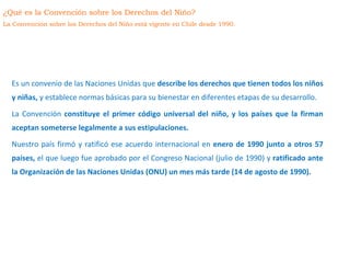 Es un convenio de las Naciones Unidas que describe los derechos que tienen todos los niños
y niñas, y establece normas básicas para su bienestar en diferentes etapas de su desarrollo.
La Convención constituye el primer código universal del niño, y los países que la firman
aceptan someterse legalmente a sus estipulaciones.
Nuestro país firmó y ratificó ese acuerdo internacional en enero de 1990 junto a otros 57
países, el que luego fue aprobado por el Congreso Nacional (julio de 1990) y ratificado ante
la Organización de las Naciones Unidas (ONU) un mes más tarde (14 de agosto de 1990).
¿Qué es la Convención sobre los Derechos del Niño?
La Convención sobre los Derechos del Niño está vigente en Chile desde 1990.
 