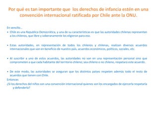 Por qué es tan importante que los derechos de infancia estén en una
convención internacional ratificada por Chile ante la ONU.
En sencillo…
• Chile es una Republica Democrática, y una de su características es que las autoridades chilenas representan
a los chilenos, que libre y soberanamente los eligieron para eso.
• Estas autoridades, en representación de todos los chilenos y chilenas, realizan diversos acuerdos
internacionales que van en beneficio de nuestro país, acuerdos económicos, políticos, sociales, etc.
• Al suscribir a uno de estos acuerdos, las autoridades no van en una representación personal sino que
comprometen a que cada habitante del territorio chileno; sea chileno o no chileno, respetará este acuerdo.
• De este modo, las autoridades se aseguran que los distintos países respeten además todo el resto de
acuerdos que tienen con Chile.
Entonces
¿Si los derechos del niños son una convención internacional quienes son los encargados de ejercerla respetarla
y defenderla?
 