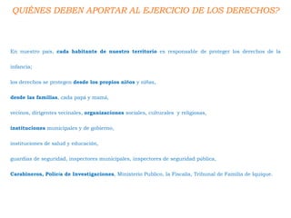 QUIÉNES DEBEN APORTAR AL EJERCICIO DE LOS DERECHOS?
En nuestro país, cada habitante de nuestro territorio es responsable de proteger los derechos de la
infancia;
los derechos se protegen desde los propios niños y niñas,
desde las familias, cada papá y mamá,
vecinos, dirigentes vecinales, organizaciones sociales, culturales y religiosas,
instituciones municipales y de gobierno,
instituciones de salud y educación,
guardias de seguridad, inspectores municipales, inspectores de seguridad pública,
Carabineros, Policía de Investigaciones, Ministerio Publico, la Fiscalía, Tribunal de Familia de Iquique.
 