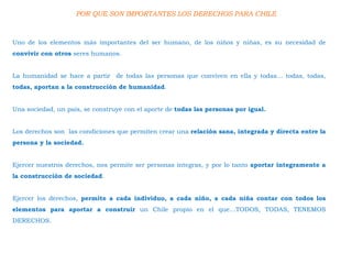 POR QUE SON IMPORTANTES LOS DERECHOS PARA CHILE
Uno de los elementos más importantes del ser humano, de los niños y niñas, es su necesidad de
convivir con otros seres humanos.
La humanidad se hace a partir de todas las personas que conviven en ella y todas… todas, todas,
todas, aportan a la construcción de humanidad.
Una sociedad, un país, se construye con el aporte de todas las personas por igual.
Los derechos son las condiciones que permiten crear una relación sana, integrada y directa entre la
persona y la sociedad.
Ejercer nuestros derechos, nos permite ser personas integras, y por lo tanto aportar íntegramente a
la construcción de sociedad.
Ejercer los derechos, permite a cada individuo, a cada niño, a cada niña contar con todos los
elementos para aportar a construir un Chile propio en el que…TODOS, TODAS, TENEMOS
DERECHOS.
 