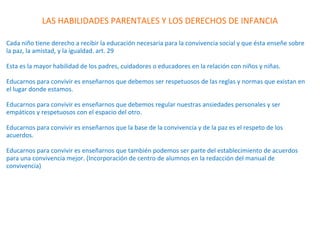 LAS HABILIDADES PARENTALES Y LOS DERECHOS DE INFANCIA
Cada niño tiene derecho a recibir la educación necesaria para la convivencia social y que ésta enseñe sobre
la paz, la amistad, y la igualdad. art. 29
Esta es la mayor habilidad de los padres, cuidadores o educadores en la relación con niños y niñas.
Educarnos para convivir es enseñarnos que debemos ser respetuosos de las reglas y normas que existan en
el lugar donde estamos.
Educarnos para convivir es enseñarnos que debemos regular nuestras ansiedades personales y ser
empáticos y respetuosos con el espacio del otro.
Educarnos para convivir es enseñarnos que la base de la convivencia y de la paz es el respeto de los
acuerdos.
Educarnos para convivir es enseñarnos que también podemos ser parte del establecimiento de acuerdos
para una convivencia mejor. (Incorporación de centro de alumnos en la redacción del manual de
convivencia)
 