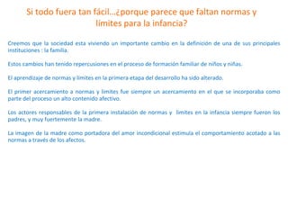 Si todo fuera tan fácil…¿porque parece que faltan normas y
límites para la infancia?
Creemos que la sociedad esta viviendo un importante cambio en la definición de una de sus principales
instituciones : la familia.
Estos cambios han tenido repercusiones en el proceso de formación familiar de niños y niñas.
El aprendizaje de normas y limites en la primera etapa del desarrollo ha sido alterado.
El primer acercamiento a normas y limites fue siempre un acercamiento en el que se incorporaba como
parte del proceso un alto contenido afectivo.
Los actores responsables de la primera instalación de normas y limites en la infancia siempre fueron los
padres, y muy fuertemente la madre.
La imagen de la madre como portadora del amor incondicional estimula el comportamiento acotado a las
normas a través de los afectos.
 
