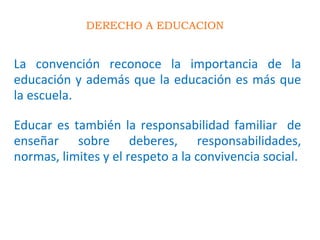 DERECHO A EDUCACION
La convención reconoce la importancia de la
educación y además que la educación es más que
la escuela.
Educar es también la responsabilidad familiar de
enseñar sobre deberes, responsabilidades,
normas, limites y el respeto a la convivencia social.
 