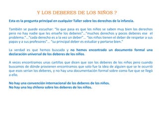 Y LOS DEBERES DE LOS NIÑOS ?
Esta es la pregunta principal en cualquier Taller sobre los derechos de la infancia.
También se puede escuchar: “lo que pasa es que los niños se saben muy bien los derechos
pero no hay nadie que les enseñe los deberes”…“muchos derechos y pocos deberes ese el
problema.”…“cada derecho es a la vez un deber”… “los niños tienen el deber de respetar a sus
papas y a sus profesores”… “su principal deber es estudiar y portarse bien.”
La verdad es que hemos buscado y no hemos encontrado un documento formal una
declaración universal de los deberes de los niños.
A veces encontramos unas cartillas que dicen que son los deberes de los niños pero cuando
buscamos de dónde provienen encontramos que solo fue la idea de alguien que se le ocurrió
que esos serían los deberes, y no hay una documentación formal sobre como fue que se llegó
a ello.
No hay una convención internacional de los deberes de los niños.
No hay una ley chilena sobre los deberes de los niños.
 
