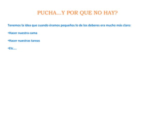 PUCHA...Y POR QUE NO HAY?
Tenemos la idea que cuando éramos pequeños lo de los deberes era mucho más claro:
•Hacer nuestra cama
•Hacer nuestras tareas
•Etc….
 
