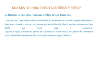 ESO ERA ASI PARA TODOS LOS NIÑOS Y NIÑAS?
Los deberes de los niños tienen relación con la historia personal de cada niño.
La hija de Tom Cruise y Katie Holmes es el estereotipo perfecto de una pequeña estrella de Hollywood.
Hija única y mimada, la niña de cinco años es un icono de la moda infantil. Según su famosa mamá, Suri
diseña sus propia ropa y accesorios.
Su padre le regaló 5 millones de dólares en su cumpleaños número cinco, y ha prometido aumentar la
cuenta de la niña en cada cumpleaños, hasta que complete la mayoría de edad.
 