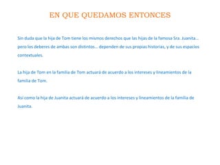 EN QUE QUEDAMOS ENTONCES
Sin duda que la hija de Tom tiene los mismos derechos que las hijas de la famosa Sra. Juanita…
pero los deberes de ambas son distintos… dependen de sus propias historias, y de sus espacios
contextuales.
La hija de Tom en la familia de Tom actuará de acuerdo a los intereses y lineamientos de la
familia de Tom.
Así como la hija de Juanita actuará de acuerdo a los intereses y lineamientos de la familia de
Juanita.
 