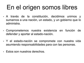 • A través de la constitución, decidimos unirnos y
sumarnos a una nación, un estado, y un gobierno que lo
administra.
• Comprometemos nuestra existencia en función de
defender y aportar al estado-nación.
• Y el estado-nación se compromete con nuestra vida
asumiendo responsabilidades para con las personas.
• Estos son nuestros derechos.
En el origen somos libres
 