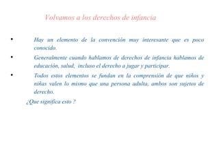 Volvamos a los derechos de infancia
• Hay un elemento de la convención muy interesante que es poco
conocido.
• Generalmente cuando hablamos de derechos de infancia hablamos de
educación, salud, incluso el derecho a jugar y participar.
• Todos estos elementos se fundan en la comprensión de que niños y
niñas valen lo mismo que una persona adulta, ambos son sujetos de
derecho.
¿Que significa esto ?
 