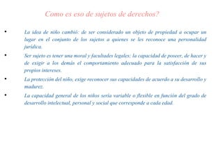 Como es eso de sujetos de derechos?
• La idea de niño cambió: de ser considerado un objeto de propiedad a ocupar un
lugar en el conjunto de los sujetos a quienes se les reconoce una personalidad
jurídica.
• Ser sujeto es tener una moral y facultades legales; la capacidad de poseer, de hacer y
de exigir a los demás el comportamiento adecuado para la satisfacción de sus
propios intereses.
• La protección del niño, exige reconocer sus capacidades de acuerdo a su desarrollo y
madurez.
• La capacidad general de los niños sería variable o flexible en función del grado de
desarrollo intelectual, personal y social que corresponde a cada edad.
 