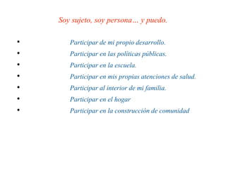 Soy sujeto, soy persona… y puedo.
• Participar de mi propio desarrollo.
• Participar en las políticas públicas.
• Participar en la escuela.
• Participar en mis propias atenciones de salud.
• Participar al interior de mi familia.
• Participar en el hogar
• Participar en la construcción de comunidad
 