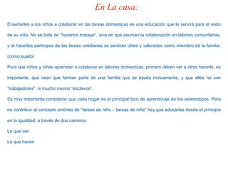 Enseñarles a los niños a colaborar en las tareas domesticas es una educación que le servirá para el resto
de su vida. No se trata de “hacerlos trabajar”, sino en que asuman la colaboración en labores comunitarias,
y al hacerlos partícipes de las tareas cotidianas se sentirán útiles y valorados como miembro de la familia.
(como sujeto)
Para que niños y niñas aprendan a colaborar en labores domesticas, primero deben ver a otros hacerlo, es
importante, que vean que forman parte de una familia que se ayuda mutuamente, y que ellos no son
“trabajadores”, ni mucho menos “esclavos”.
Es muy importante considerar que cada hogar es el principal foco de aprendizaje de los estereotipos. Para
no contribuir al concepto erróneo de “tareas de niño – tareas de niña” hay que educarles desde el principio
en la igualdad, a través de dos caminos:
Lo que ven
Lo que hacen
En La casa:
 