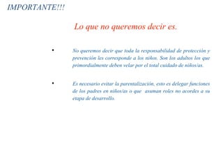 Lo que no queremos decir es.
• No queremos decir que toda la responsabilidad de protección y
prevención les corresponde a los niños. Son los adultos los que
primordialmente deben velar por el total cuidado de niños/as.
• Es necesario evitar la parentalización, esto es delegar funciones
de los padres en niños/as o que asuman roles no acordes a su
etapa de desarrollo.
IMPORTANTE!!!
 