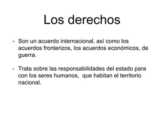 Los derechos
• Son un acuerdo internacional, así como los
acuerdos fronterizos, los acuerdos económicos, de
guerra.
• Trata sobre las responsabilidades del estado para
con los seres humanos, que habitan el territorio
nacional.
 