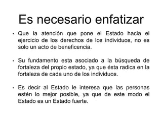 Es necesario enfatizar
• Que la atención que pone el Estado hacia el
ejercicio de los derechos de los individuos, no es
solo un acto de beneficencia.
• Su fundamento esta asociado a la búsqueda de
fortaleza del propio estado, ya que ésta radica en la
fortaleza de cada uno de los individuos.
• Es decir al Estado le interesa que las personas
estén lo mejor posible, ya que de este modo el
Estado es un Estado fuerte.
 