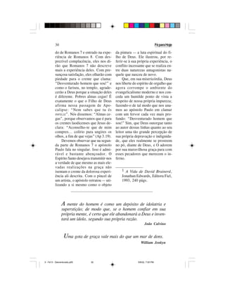 30                                                                        Fé para Hoje

          do de Romanos 7 e entrado na expe-       da pintura — a luta espiritual do fi-
          riência de Romanos 8. Com des-           lho de Deus. Ele ilustrou, por re-
          prezível complacência, eles nos di-      ferir-se à sua própria experiência, o
          rão que Romanos 7 não descreve           conflito incessante que se realiza en-
          mais a experiência deles. Com pre-       tre duas naturezas antagonistas na-
          sunçosa satisfação, eles olharão com     quele que nasceu de novo.
          piedade para o crente que clama:              Que, em sua misericórdia, Deus
          “Desventurado homem que sou!” e          nos liberte do espírito de orgulho que
          como o fariseu, no templo, agrade-       agora corrompe o ambiente do
          cerão a Deus porque a situação deles     evangelicalismo moderno e nos con-
          é diferente. Pobres almas cegas! É       ceda um humilde ponto de vista a
          exatamente o que o Filho de Deus         respeito de nossa própria impureza;
          afirma nessa passagem de Apo-            fazendo-o de tal modo que nos una-
          calipse: “Nem sabes que tu és            mos ao apóstolo Paulo em clamar
          INFELIZ”. Nós dissemos: “Almas ce-       com um fervor cada vez mais pro-
          gas”, porque observamos que é para       fundo: “Desventurado homem que
          os crentes laodicenses que Jesus de-     sou!” Sim, que Deus outorgue tanto
          clara: “Aconselho-te que de mim          ao autor dessas linhas quanto ao seu
          compres... colírio para ungires os       leitor uma tão grande percepção de
          olhos, a fim de que vejas” (Ap 3.19).    sua própria depravação e indignida-
              Devemos observar que na segun-       de, que eles realmente se prostrem
          da parte de Romanos 7 o apóstolo         no pó, diante de Deus, e O adorem
          Paulo fala no singular. Isso é admi-     por sua maravilhosa graça para com
          rável e bastante abençoador. O           esses pecadores que merecem o in-
          Espírito Santo desejava transmitir-nos   ferno.
          a verdade de que mesmo as mais ele-
          vadas realizações na graça não           ______________
          isentam o crente da dolorosa experi-        1 A Vida de David Brainerd,
          ência ali descrita. Com o pincel de         Jonathan Edwards, Editora Fiel,
          um artista, o apóstolo retratou — uti-      1993, 240 págs.
          lizando a si mesmo como o objeto




                A mente   do homem é como um depósito de idolatria e
                superstição; de modo que, se o homem confiar em sua
                própria mente, é certo que ele abandonará a Deus e inven-
                tará um ídolo, segundo sua própria razão.
                                                                        João Calvino


                  Uma gota de graça vale mais do que um mar de dons.
                                                                    William Jenkyn




5 - Fé13 - Desventurado.p65       30                              5/6/02, 7:05 PM
 