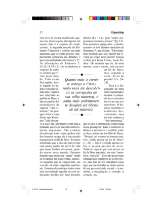 22                                                                      Fé para Hoje

          este erro de forma modificada ape- diários (Lc 11.4), pois “todos tro-
          nas nos mostra quão abrangente em peçamos em muitas coisas” (Tg 3.2).
          nossos dias é o espírito do laodi- Nos próximos parágrafos, conside-
          ceísmo. A segunda metade de Ro- raremos os dois últimos versículos de
          manos 7 descreve o conflito das duas Romanos 7, que dizem: “Desventu-
          naturezas que o crente possui; sim- rado homem que sou! Quem me li-
          plesmente apresenta em detalhes o vrará do corpo desta morte? Graças
          que está sumariado em Gálatas 5.17. a Deus por Jesus Cristo, nosso Se-
          As afirmações de Romanos 7. nhor. De maneira que eu, de mim
          14,15,18,19 e 21 são verdadeiras a mesmo, com a mente, sou escravo
          respeito de todos                                         da lei de Deus,
          os crentes que vi-                                        mas, segundo a
          vem nesse mun-                        g                   carne, da lei do
          do. Todo crente         Quanto mais o crente              pecado” (vv. 24-
          fica aquém, mui-                                          25).
          to aquém do pa-          se achega a Cristo,                   Essa é a lin-
          drão colocado di- tanto mais ele descobri-                guagem de uma
          ante dele; estamos       rá as corrupções de              alma regenerada e
          nos referindo ao                                          resume o conteú-
          padrão de Deus, e       sua velha natureza, e             do dos versículos
          não ao padrão dos      tanto mais ardentemen- i m e d i a t a m e n t e
          ensinadores da          te desejará ser liberto           anteriores. O ho-
          suposta “vida vi-                                         mem incrédulo é
          toriosa”. Se qual-         de tal natureza.               realmente des-
          quer leitor crente                    g                   venturado, mas
          disser que Roma-                                          ele não conhece a
          nos 7 não descre-                                         “desventurança”
          ve a sua vida, afirmamos com toda a que evoca a lamentação expressada
          bondade que ele se encontra terrivel- nessa passagem. Todo o contexto se
          mente enganado. Não estamos dedica a descrever o conflito entre
          dizendo que todo crente quebra a lei as duas naturezas do filho de Deus.
          dos homens ou que ele é um ousado “Porque, no tocante ao homem inte-
          transgressor da lei de Deus. Estamos rior, tenho prazer na lei de Deus”
          afirmando que a vida de todo crente (v. 22) — isso é verdade apenas so-
          está muito aquém do nível de vida bre a pessoa nascida de novo.
          que nosso Senhor vivenciou, quan- Todavia, aquele que tem prazer na
          do esteve neste mundo. Estamos lei de Deus encontra, em seus “mem-
          dizendo que muito da “carne” ainda bros, outra lei”. Isso não pode estar
          se evidencia em todo crente, inclusi- limitado aos membros do corpo físi-
          ve naqueles que se vangloriam, em co, mas tem de ser entendido como
          voz alta, de suas conquistas espiritu- algo que inclui todas as várias partes
          ais. Estamos dizendo que todo crente de sua personalidade carnal — a me-
          tem necessidade urgente de orar su- mória, a imaginação, a vontade, o
          plicando perdão por seus pecados coração, etc.




5 - Fé13 - Desventurado.p65      22                             5/6/02, 7:05 PM
 