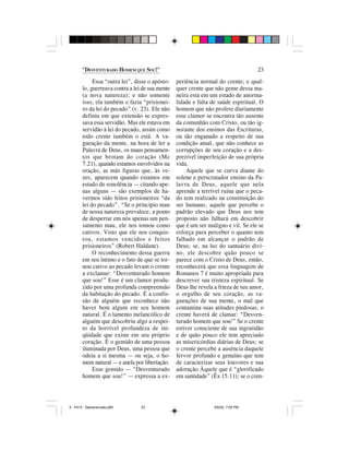 "DESVENTURADO HOMEM QUE SOU!"                                               23

             Essa “outra lei”, disse o apósto-    periência normal do crente; e qual-
        lo, guerreava contra a lei de sua mente   quer crente que não geme dessa ma-
        (a nova natureza); e não somente          neira está em um estado de anorma-
        isso, ela também o fazia “prisionei-      lidade e falta de saúde espiritual. O
        ro da lei do pecado” (v. 23). Ele não     homem que não profere diariamente
        definiu em que extensão se expres-        esse clamor se encontra tão ausente
        sava essa servidão. Mas ele estava em     da comunhão com Cristo, ou tão ig-
        servidão à lei do pecado, assim como      norante dos ensinos das Escrituras,
        todo crente também o está. A va-          ou tão enganado a respeito de sua
        gueação da mente, na hora de ler a        condição atual, que não conhece as
        Palavra de Deus, os maus pensamen-        corrupções de seu coração e a des-
        tos que brotam do coração (Mc             prezível imperfeição de sua própria
        7.21), quando estamos envolvidos na       vida.
        oração, as más figuras que, às ve-            Aquele que se curva diante do
        zes, aparecem quando estamos em           solene e perscrutador ensino da Pa-
        estado de sonolência — citando ape-       lavra de Deus, aquele que nela
        nas alguns — são exemplos de ha-          aprende a terrível ruína que o peca-
        vermos sido feitos prisioneiros “da       do tem realizado na constituição do
        lei do pecado”. “Se o princípio mau       ser humano, aquele que percebe o
        de nossa natureza prevalece, a ponto      padrão elevado que Deus nos tem
        de despertar em nós apenas um pen-        proposto não falhará em descobrir
        samento mau, ele nos tomou como           que é um ser maligno e vil. Se ele se
        cativos. Visto que ele nos conquis-       esforça para perceber o quanto tem
        tou, estamos vencidos e feitos            falhado em alcançar o padrão de
        prisioneiros” (Robert Haldane).           Deus; se, na luz do santuário divi-
             O reconhecimento dessa guerra        no, ele descobre quão pouco se
        em seu íntimo e o fato de que se tor-     parece com o Cristo de Deus, então,
        nou cativo ao pecado levam o crente       reconhecerá que essa linguagem de
        a exclamar: “Desventurado homem           Romanos 7 é muito apropriada para
        que sou!” Esse é um clamor produ-         descrever sua tristeza espiritual. Se
        zido por uma profunda compreensão         Deus lhe revela a frieza de seu amor,
        da habitação do pecado. É a confis-       o orgulho de seu coração, as va-
        são de alguém que reconhece não           gueações de sua mente, o mal que
        haver bem algum em seu homem              contamina suas atitudes piedosas, o
        natural. É o lamento melancólico de       crente haverá de clamar: “Desven-
        alguém que descobriu algo a respei-       turado homem que sou!” Se o crente
        to da horrível profundeza de ini-         estiver consciente de sua ingratidão
        qüidade que existe em seu próprio         e de quão pouco ele tem apreciado
        coração. É o gemido de uma pessoa         as misericórdias diárias de Deus; se
        iluminada por Deus, uma pessoa que        o crente percebe a ausência daquele
        odeia a si mesma — ou seja, o ho-         fervor profundo e genuíno que tem
        mem natural — e anela por libertação.     de caracterizar seus louvores e sua
             Esse gemido — “Desventurado          adoração Àquele que é “glorificado
        homem que sou!” — expressa a ex-          em santidade” (Êx 15.11); se o cren-




5 - Fé13 - Desventurado.p65       23                              5/6/02, 7:05 PM
 