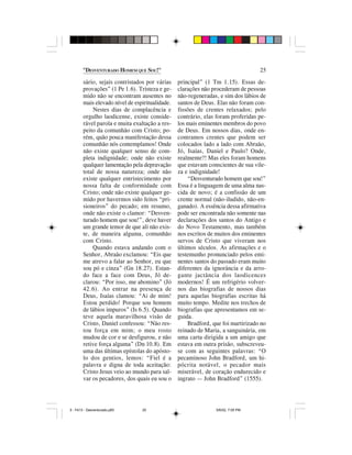 "DESVENTURADO HOMEM QUE SOU!"                                             25

        sário, sejais contristados por várias    principal” (1 Tm 1.15). Essas de-
        provações” (1 Pe 1.6). Tristeza e ge-    clarações não procederam de pessoas
        mido não se encontram ausentes no        não-regeneradas, e sim dos lábios de
        mais elevado nível de espiritualidade.   santos de Deus. Elas não foram con-
            Nestes dias de complacência e        fissões de crentes relaxados; pelo
        orgulho laodicense, existe conside-      contrário, elas foram proferidas pe-
        rável parola e muita exaltação a res-    los mais eminentes membros do povo
        peito da comunhão com Cristo; po-        de Deus. Em nossos dias, onde en-
        rém, quão pouca manifestação dessa       contramos crentes que podem ser
        comunhão nós contemplamos! Onde          colocados lado a lado com Abraão,
        não existe qualquer senso de com-        Jó, Isaías, Daniel e Paulo? Onde,
        pleta indignidade; onde não existe       realmente?! Mas eles foram homens
        qualquer lamentação pela depravação      que estavam conscientes de sua vile-
        total de nossa natureza; onde não        za e indignidade!
        existe qualquer entristecimento por          “Desventurado homem que sou!”
        nossa falta de conformidade com          Essa é a linguagem de uma alma nas-
        Cristo; onde não existe qualquer ge-     cida de novo; é a confissão de um
        mido por havermos sido feitos “pri-      crente normal (não-iludido, não-en-
        sioneiros” do pecado; em resumo,         ganado). A essência dessa afirmativa
        onde não existe o clamor: “Desven-       pode ser encontrada não somente nas
        turado homem que sou!”, deve haver       declarações dos santos do Antigo e
        um grande temor de que ali não exis-     do Novo Testamento, mas também
        te, de maneira alguma, comunhão          nos escritos de muitos dos eminentes
        com Cristo.                              servos de Cristo que viveram nos
            Quando estava andando com o          últimos séculos. As afirmações e o
        Senhor, Abraão exclamou: “Eis que        testemunho pronunciado pelos emi-
        me atrevo a falar ao Senhor, eu que      nentes santos do passado eram muito
        sou pó e cinza” (Gn 18.27). Estan-       diferentes da ignorância e da arro-
        do face a face com Deus, Jó de-          gante jactância dos laodicences
        clarou: “Por isso, me abomino” (Jó       modernos! É um refrigério volver-
        42.6). Ao entrar na presença de          nos das biografias de nossos dias
        Deus, Isaías clamou: “Ai de mim!         para aquelas biografias escritas há
        Estou perdido! Porque sou homem          muito tempo. Medite nos trechos de
        de lábios impuros” (Is 6.5). Quando      biografias que apresentamos em se-
        teve aquela maravilhosa visão de         guida.
        Cristo, Daniel confessou: “Não res-          Bradford, que foi martirizado no
        tou força em mim; o meu rosto            reinado de Maria, a sanguinária, em
        mudou de cor e se desfigurou, e não      uma carta dirigida a um amigo que
        retive força alguma” (Dn 10.8). Em       estava em outra prisão, subscreveu-
        uma das últimas epístolas do apósto-     se com as seguintes palavras: “O
        lo dos gentios, lemos: “Fiel é a         pecaminoso John Bradford, um hi-
        palavra e digna de toda aceitação:       pócrita notável, o pecador mais
        Cristo Jesus veio ao mundo para sal-     miserável, de coração endurecido e
        var os pecadores, dos quais eu sou o     ingrato — John Bradford” (1555).




5 - Fé13 - Desventurado.p65      25                             5/6/02, 7:05 PM
 