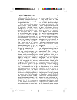 "DESVENTURADO HOMEM QUE SOU!"                                               27

        dulidade e minha falta de amor me         ra, eu me envergonho mais ainda”.
        afundariam no mais profundo do in-            James Ingliss (editor de “Mar-
        ferno, se Jesus não fosse minha jus-      cos no Deserto”), no final de sua
        tiça e meu Redentor”.                     vida, escreveu: “Visto que fui trazi-
             Observem estas palavras de uma       do a uma nova opinião sobre o fim,
        piedosa mulher, a esposa do eminen-       a minha vida parece ser constituída
        te missionário Adoniran Judson:           de tantas oportunidades desperdi-
        “Oh! Como eu me regozijo porque           çadas e de tanta escassez de resul-
        estou fora do redemoinho! Sou gaia-       tados, que às vezes isso é muito do-
        ta e fútil demais, para ser a esposa      loroso. A graça, porém, se apresenta
        de um missionário! Talvez a gaiati-       para satisfazer todas essas deficiên-
        ce seja o meu mais leve pecado. Não       cias; e o Senhor Jesus também será
        são os atrativos do mundo que me          glorificado em minha humilhação”
        tornam um simples bebê na causa de        (1872). J. H. Brookers, o biógrafo
        Cristo; pelo contrário, é a minha frie-   de James Ingliss, observou sobre es-
        za de coração, a minha insignificân-      sas palavras: “Quão semelhante a
        cia, a minha falta de fé, a minha         Cristo e quão diferente daqueles que
        ineficiência e inércia espiritual, por    estão se gloriando em suas supostas
        amor do meu próprio ‘eu’, e a mi-         realizações!”
        nha pecaminosidade abundante e                Apresentamos mais uma cita-
        inerente de minha natureza”.              ção, proveniente de um sermão de
             John Newton, o escritor do ben-      Charles H. Spurgeon. O Príncipe
        dito hino “Graça Admirável” (que          dos Pregadores disse: “Existem al-
        afirma: “Graça admirável, quão doce       guns crentes professos que falam
        é o som que salvou um ímpio como          sobre si mesmos em termos de ad-
        eu; estava perdido, mas fui achado;       miração. Todavia, em meu íntimo,
        era cego, agora vejo”), quando se         detesto mais e mais esses discursos,
        referia às expectativas que ele nutria    a cada dia que eu vivo. Aqueles que
        no final de sua vida cristã, escreveu     falam dessa maneira arrogante devem
        o seguinte: “Infelizmente, essas mi-      possuir uma natureza muito diferen-
        nhas preciosas expectativas se            te da minha. Enquanto eles estão
        tornaram como sonhos dos mares do         congratulando a si mesmos, tenho de
        Sul. Vivi neste mundo como um pe-         me prostrar aos pés da cruz de Cris-
        cador e creio que assim morrerei. Eu      to e admirar-me de que estou salvo,
        ganhei alguma coisa? Sim, ganhei          pois sei que fui salvo. Tenho de ad-
        aquilo com o que antes eu preferia        mirar-me de não crer mais pro-
        não viver! Essas provas acumuladas        fundamente em Cristo e de que sou
        do engano e da terrível impiedade do      privilegiado por crer nEle. Tenho de
        meu coração me ensinaram, pela bên-       admirar-me de não amá-Lo mais pro-
        ção do Senhor, a compreender o que        fundamente, mas igualmente devo
        significa dizer: vejam, eu sou um         admirar-me até de que O amo de al-
        homem vil… Eu me envergonhava             guma maneira. Devo admirar-me de
        de mim mesmo, quando comecei a            não possuir mais santidade e admi-
        procurar a bênção do Senhor; ago-         rar-me, igualmente, de que eu tenho




5 - Fé13 - Desventurado.p65       27                              5/6/02, 7:05 PM
 