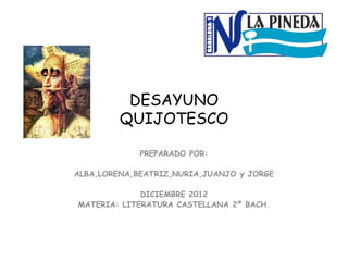 DESAYUNO
QUIJOTESCO
PREPARADO POR:
ALBA,LORENA,BEATRIZ,NURIA,JUANJO y JORGE
DICIEMBRE 2012
MATERIA: LITERATURA CASTELLANA 2º BACH.
 