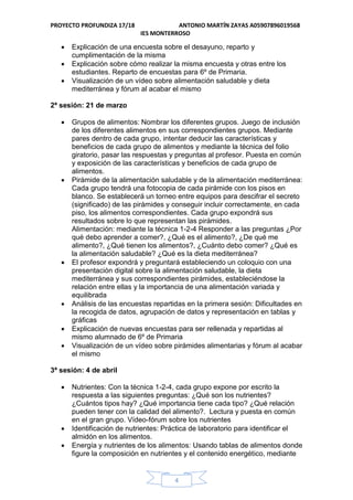 PROYECTO PROFUNDIZA 17/18 ANTONIO MARTÍN ZAYAS A05907896019568
IES MONTERROSO
4
 Explicación de una encuesta sobre el desayuno, reparto y
cumplimentación de la misma
 Explicación sobre cómo realizar la misma encuesta y otras entre los
estudiantes. Reparto de encuestas para 6º de Primaria.
 Visualización de un vídeo sobre alimentación saludable y dieta
mediterránea y fórum al acabar el mismo
2ª sesión: 21 de marzo
 Grupos de alimentos: Nombrar los diferentes grupos. Juego de inclusión
de los diferentes alimentos en sus correspondientes grupos. Mediante
pares dentro de cada grupo, intentar deducir las características y
beneficios de cada grupo de alimentos y mediante la técnica del folio
giratorio, pasar las respuestas y preguntas al profesor. Puesta en común
y exposición de las características y beneficios de cada grupo de
alimentos.
 Pirámide de la alimentación saludable y de la alimentación mediterránea:
Cada grupo tendrá una fotocopia de cada pirámide con los pisos en
blanco. Se establecerá un torneo entre equipos para descifrar el secreto
(significado) de las pirámides y conseguir incluir correctamente, en cada
piso, los alimentos correspondientes. Cada grupo expondrá sus
resultados sobre lo que representan las pirámides.
Alimentación: mediante la técnica 1-2-4 Responder a las preguntas ¿Por
qué debo aprender a comer?, ¿Qué es el alimento?, ¿De qué me
alimento?, ¿Qué tienen los alimentos?, ¿Cuánto debo comer? ¿Qué es
la alimentación saludable? ¿Qué es la dieta mediterránea?
 El profesor expondrá y preguntará estableciendo un coloquio con una
presentación digital sobre la alimentación saludable, la dieta
mediterránea y sus correspondientes pirámides, estableciéndose la
relación entre ellas y la importancia de una alimentación variada y
equilibrada
 Análisis de las encuestas repartidas en la primera sesión: Dificultades en
la recogida de datos, agrupación de datos y representación en tablas y
gráficas
 Explicación de nuevas encuestas para ser rellenada y repartidas al
mismo alumnado de 6º de Primaria
 Visualización de un vídeo sobre pirámides alimentarias y fórum al acabar
el mismo
3ª sesión: 4 de abril
 Nutrientes: Con la técnica 1-2-4, cada grupo expone por escrito la
respuesta a las siguientes preguntas: ¿Qué son los nutrientes?
¿Cuántos tipos hay? ¿Qué importancia tiene cada tipo? ¿Qué relación
pueden tener con la calidad del alimento?. Lectura y puesta en común
en el gran grupo. Vídeo-fórum sobre los nutrientes
 Identificación de nutrientes: Práctica de laboratorio para identificar el
almidón en los alimentos.
 Energía y nutrientes de los alimentos: Usando tablas de alimentos donde
figure la composición en nutrientes y el contenido energético, mediante
 
