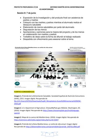 PROYECTO PROFUNDIZA 17/18 ANTONIO MARTÍN ZAYAS A05907896019568
IES MONTERROSO
7
Sesión 8: 7 de junio
 Exposición de la investigación y del producto final con asistencia de
padres y madres
 Coloquio con las madres y padres mientras el alumnado realiza el
desayuno saludable
 Elaboración de menús saludables por parte del alumnado
 Degustación de los menús
 Aportaciones y opiniones para la mejora del proyecto y de los menús
en colaboración con madres y padres
 Torbellino de ideas sobre la forma de difundir el trabajo realizado
 Despedida con ofrecimiento para asesorar sobre el tema
FUENTES ICONOGRÁFICAS:
Imagen 1. Pirámide de la Alimentación Saludable. Sociedad Española de Nutrición Comunitaria
(SENC), 2015. Imagen digital. Recuperado de
file:///C:/Users/247016/Downloads/Supl8_Nhospitalaria-Guias%20Alimentarias%20SENC-
2016.pdf
Imagen 2. U.S. Department of Agriculture. ChooseMyPlate.gov Website. Washington, DC.
(2016). Imagen digital. Recuperado de https://www.choosemyplate.gov/multilanguage-
spanish
Imagen 3. Mapa de la cuenca del Mediterráneo. (2016). Imagen digital. Recuperado de
https://commons.wikimedia.org/w/index.php?curid=21827
Imagen 4. Pirámide de la Dieta Mediterránea: un estilo de vida actual. Imagen digital.
Recuperado de https://dietamediterranea.com/piramidedm/piramide_CASTELLANO.pdf
 