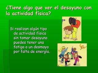 ¿Tiene algo que ver el desayuno con¿Tiene algo que ver el desayuno con
la actividad física?la actividad física?
Si realizan algún tipoSi realizan algún tipo
de actividad físicade actividad física
sin tomar desayunosin tomar desayuno
puedes tener unapuedes tener una
fatiga o un desmayofatiga o un desmayo
por falta de energía.por falta de energía.
 