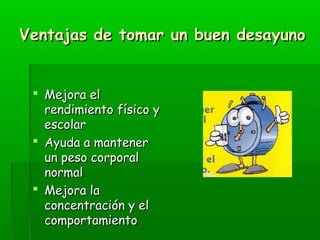 Ventajas de tomar un buen desayunoVentajas de tomar un buen desayuno
 Mejora elMejora el
rendimiento físico yrendimiento físico y
escolarescolar
 Ayuda a mantenerAyuda a mantener
un peso corporalun peso corporal
normalnormal
 Mejora laMejora la
concentración y elconcentración y el
comportamientocomportamiento
 