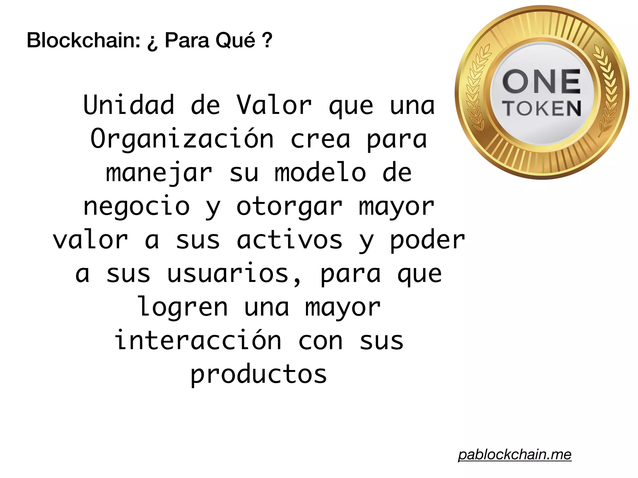 Blockchain: ¿ Para Qué ?
pablockchain.me
Unidad de Valor que una
Organización crea para
manejar su modelo de
negocio y otorgar mayor
valor a sus activos y poder
a sus usuarios, para que
logren una mayor
interacción con sus
productos