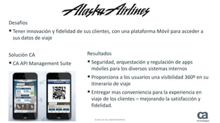 14 © 2015 CA. ALL RIGHTS RESERVED.
Los mismos aplicativos para conectar con datos corporativosDesafíos
 Tener innovación y fidelidad de sus clientes, con una plataforma Móvil para acceder a
sus datos de viaje
Solución CA
 CA API Management Suite
Resultados
 Seguridad, orquestación y regulación de apps
móviles para los diversos sistemas internos
 Proporciona a los usuarios una visibilidad 360º en su
itinerario de viaje
 Entregar mas conveniencia para la experiencia en
viaje de los clientes – mejorando la satisfacción y
fidelidad.
 