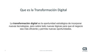 2 © 2015 CA. ALL RIGHTS RESERVED.
La transformación digital es la oportunidad estratégica de incorporar
nuevas tecnologías, pero sobre todo nuevas lógicas para que el negocio
sea más eficiente y permita nuevas oportunidades.
Que es la Transformación Digital
 