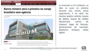 22 © 2015 CA. ALL RIGHTS RESERVED.
La inversión es $ 5 millones. La
idea se puso en práctica
durante seis meses como
experiencia. Y en abril, los
clientes podrán solicitar tarjeta
de débito, tarjeta de crédito
MasterCard, cuenta de
cheques, pago de facturas,
declaraciones de inversión,
depósitos, cheques, todos
digital.
Ref: http://www.noticiasaominuto.com.br/economia/192855/banco-mineiro-sera-o-primeiro-no-varejo-brasileiro-sem-agencia
 
