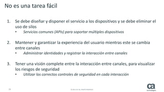23 © 2015 CA. ALL RIGHTS RESERVED.
No es una tarea fácil
1. Se debe diseñar y disponer el servicio a los dispositivos y se debe eliminar el
uso de silos
• Servicios comunes (APIs) para soportar múltiples dispositivos
2. Mantener y garantizar la experiencia del usuario mientras este se cambia
entre canales
• Administrar identidades y registrar la interacción entre canales
3. Tener una visión complete entre la interacción entre canales, para visualizar
los riesgos de seguridad
• Utilizar los correctos controles de seguridad en cada interacción
 
