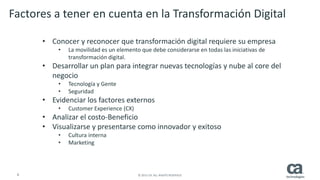 4 © 2015 CA. ALL RIGHTS RESERVED.
• Conocer y reconocer que transformación digital requiere su empresa
• La movilidad es un elemento que debe considerarse en todas las iniciativas de
transformación digital.
• Desarrollar un plan para integrar nuevas tecnologías y nube al core del
negocio
• Tecnología y Gente
• Seguridad
• Evidenciar los factores externos
• Customer Experience (CX)
• Analizar el costo-Beneficio
• Visualizarse y presentarse como innovador y exitoso
• Cultura interna
• Marketing
Factores a tener en cuenta en la Transformación Digital
 