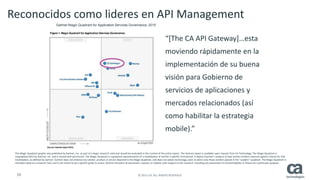 50 © 2015 CA. ALL RIGHTS RESERVED.
Reconocidos como lideres en API Management
“[The CA API Gateway]…esta
moviendo rápidamente en la
implementación de su buena
visión para Gobierno de
servicios de aplicaciones y
mercados relacionados (así
como habilitar la estrategia
mobile).”
This Magic Quadrant graphic was published by Gartner, Inc. as part of a larger research note and should be evaluated in the context of the entire report. The Gartner report is available upon request from CA Technology. The Magic Quadrant is
copyrighted 2013 by Gartner, Inc. and is reused with permission. The Magic Quadrant is a graphical representation of a marketplace at and for a specific time period. It depicts Gartner's analysis of how certain vendors measure against criteria for that
marketplace, as defined by Gartner. Gartner does not endorse any vendor, product or service depicted in the Magic Quadrant, and does not advise technology users to select only those vendors placed in the "Leaders" quadrant. The Magic Quadrant is
intended solely as a research tool, and is not meant to be a specific guide to action. Gartner disclaims all warranties, express or implied, with respect to this research, including any warranties of merchantability or fitness for a particular purpose.
Gartner Magic Quadrant for Application Services Governance, 2015
 