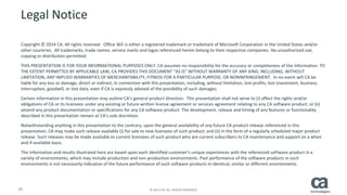 55 © 2015 CA. ALL RIGHTS RESERVED.
Legal Notice
Copyright © 2014 CA. All rights reserved. Office 365 is either a registered trademark or trademark of Microsoft Corporation in the United States and/or
other countries. All trademarks, trade names, service marks and logos referenced herein belong to their respective companies. No unauthorized use,
copying or distribution permitted.
THIS PRESENTATION IS FOR YOUR INFORMATIONAL PURPOSES ONLY. CA assumes no responsibility for the accuracy or completeness of the information. TO
THE EXTENT PERMITTED BY APPLICABLE LAW, CA PROVIDES THIS DOCUMENT “AS IS” WITHOUT WARRANTY OF ANY KIND, INCLUDING, WITHOUT
LIMITATION, ANY IMPLIED WARRANTIES OF MERCHANTABILITY, FITNESS FOR A PARTICULAR PURPOSE, OR NONINFRINGEMENT. In no event will CA be
liable for any loss or damage, direct or indirect, in connection with this presentation, including, without limitation, lost profits, lost investment, business
interruption, goodwill, or lost data, even if CA is expressly advised of the possibility of such damages.
Certain information in this presentation may outline CA’s general product direction. This presentation shall not serve to (i) affect the rights and/or
obligations of CA or its licensees under any existing or future written license agreement or services agreement relating to any CA software product; or (ii)
amend any product documentation or specifications for any CA software product. The development, release and timing of any features or functionality
described in this presentation remain at CA’s sole discretion.
Notwithstanding anything in this presentation to the contrary, upon the general availability of any future CA product release referenced in this
presentation, CA may make such release available (i) for sale to new licensees of such product; and (ii) in the form of a regularly scheduled major product
release. Such releases may be made available to current licensees of such product who are current subscribers to CA maintenance and support on a when
and if-available basis.
The information and results illustrated here are based upon each identified customer’s unique experiences with the referenced software product in a
variety of environments, which may include production and non-production environments. Past performance of the software products in such
environments is not necessarily indicative of the future performance of such software products in identical, similar or different environments.
 