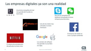 8 © 2015 CA. ALL RIGHTS RESERVED.
Las empresas digitales ya son una realidad
Los vendors de software
mas grandes no escriben
sus apps
Una de las compañías de taxi
mas grande del mundo no
tiene taxis
Dos de las compañías de
telefonía mas grande no tiene
infraestructura de telco.
Uno de los retails mas
cotizados no tiene
inventario
El empresa de media no
crea su propio contenido
El sistema de entretención
de películas no tiene cines
 