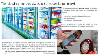 9 © 2015 CA. ALL RIGHTS RESERVED.
Tienda sin empleados, solo se necesita un móvil.
Un emprendedor sueco, Robert Llijason ha abierto
la primera tienda 24 horas sin empleados en
Suecia.
• No tiene ni un solo trabajador humano.
• No tiene robots
• No hay cajas registradoras.
Todo se gestiona a través del móvil con una
aplicación que pueden descargarse los clientes.
El primer paso que deben hacer los clientes es descargar la aplicación de la
tienda, necesaria para desbloquear la puerta y poder entrar. Una vez en la
tienen en su móvil pueden escoger los productos que deseen y escanearlos
con la app. Esta los registra y a final de mes, llega la factura.
Ref: http://www.mediatrends.es/a/62740/abre-primera-tienda-sin-empleados/
 
