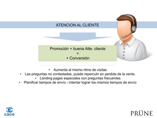 ATENCION AL CLIENTE
Promoción + buena Atte. cliente
=
+ Conversión
• Aumenta al mismo ritmo de visitas
• Las preguntas no contestadas, puede repercutir en perdida de la venta.
• Landing pages especiales con preguntas frecuentes
• Planificar tiempos de envío - intentar lograr los mismos tiempos de envío