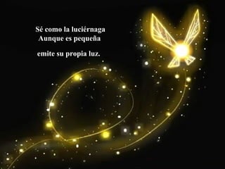 Sé como la luciérnaga
Aunque es pequeña
emite su propia luz.
 