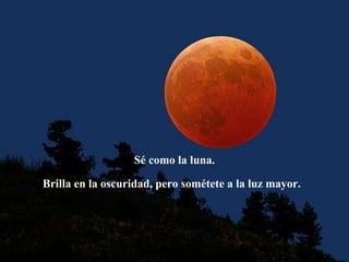 Sé como la luna.
Brilla en la oscuridad, pero sométete a la luz mayor.
 