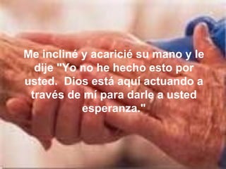 Me incliné y acaricié su mano y le dije "Yo no he hecho esto por usted.  Dios está aquí actuando a través de mí para darle a usted esperanza." 