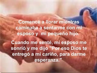 Comencé a llorar mientras caminaba a sentarme con mi esposo y  mi pequeño hijo.  Cuando me senté, mi esposo me sonrió y me dijo "Por eso Dios te entregó a mí cariño, para darme esperanza."  
