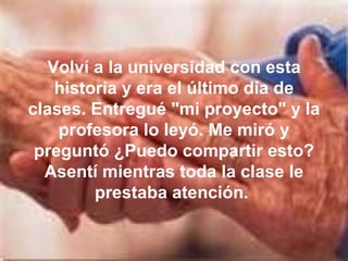 Volví a la universidad con esta historia y era el último día de clases. Entregué "mi proyecto" y la profesora lo leyó. Me miró y preguntó ¿Puedo compartir esto? Asentí mientras toda la clase le prestaba atención.  