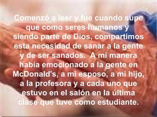 Comenzó a leer y fue cuando supe que como seres humanos y  siendo parte de Dios, compartimos esta necesidad de sanar a la gente y de ser sanados.  A mí manera había emocionado a la gente en McDonald's, a mi esposo, a mi hijo, a la profesora y a cada uno que estuvo en el salón en la última clase que tuve como estudiante. 