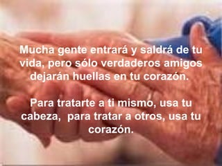 Mucha gente entrará y saldrá de tu vida, pero sólo verdaderos amigos dejarán huellas en tu corazón.  Para tratarte a ti mismo, usa tu cabeza,  para tratar a otros, usa tu corazón. 