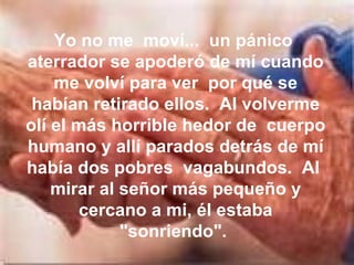 Yo no me  moví...  un pánico  aterrador se apoderó de mí cuando me volví para ver  por qué se habían retirado ellos.  Al volverme olí el más horrible hedor de  cuerpo humano y allí parados detrás de mí había dos pobres  vagabundos.  Al  mirar al señor más pequeño y cercano a mi, él estaba "sonriendo".  